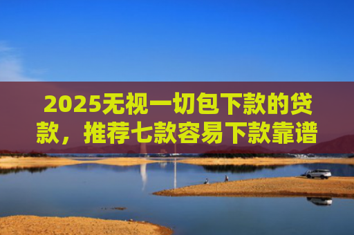 2025无视一切包下款的贷款，推荐七款容易下款靠谱网贷口子