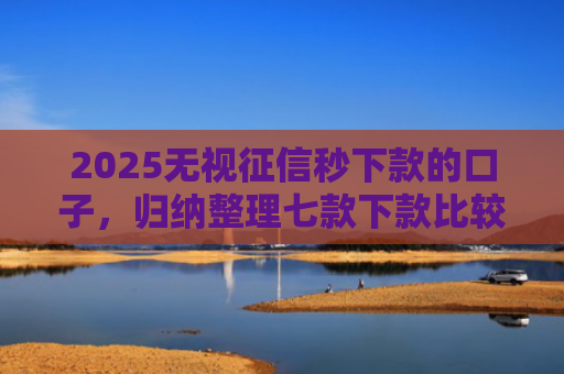 2025无视征信秒下款的口子，归纳整理七款下款比较快的网贷口子