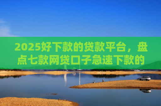 2025好下款的贷款平台，盘点七款网贷口子急速下款的