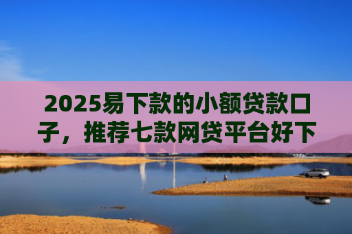 2025易下款的小额贷款口子，推荐七款网贷平台好下款的口子