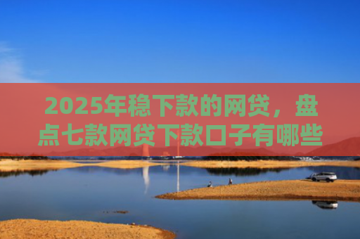 2025年稳下款的网贷，盘点七款网贷下款口子有哪些