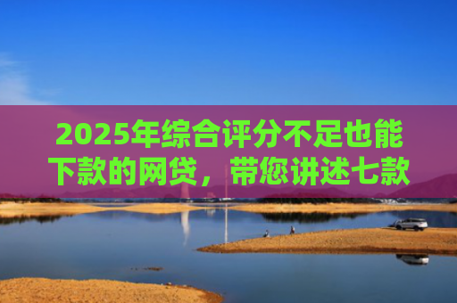 2025年综合评分不足也能下款的网贷，带您讲述七款2025网贷必下款口子