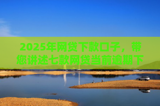 2025年网贷下款口子，带您讲述七款网贷当前逾期下款口子