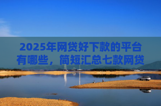 2025年网贷好下款的平台有哪些，简短汇总七款网贷多下款的口子
