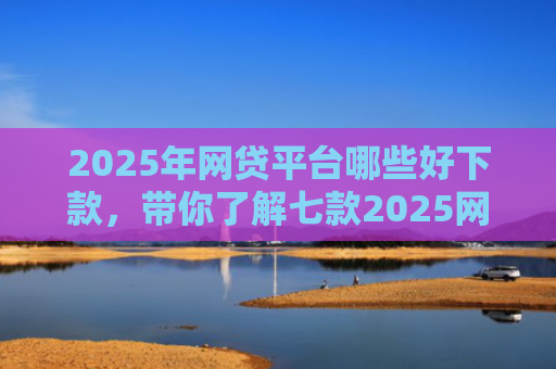 2025年网贷平台哪些好下款，带你了解七款2025网贷必下款口子