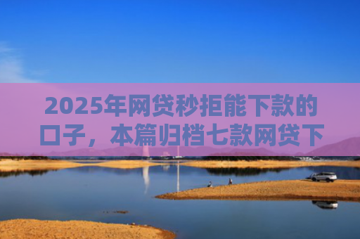 2025年网贷秒拒能下款的口子，本篇归档七款网贷下款的最新口子