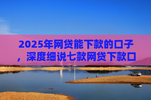 2025年网贷能下款的口子，深度细说七款网贷下款口子怎么找
