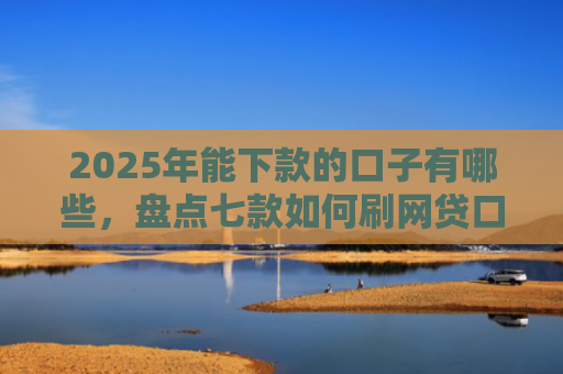 2025年能下款的口子有哪些，盘点七款如何刷网贷口子下款