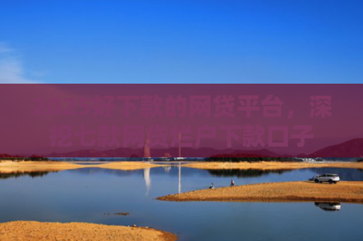 2025好下款的网贷平台，深挖七款网贷烂户下款口子