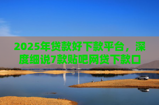 2025年贷款好下款平台，深度细说7款贴吧网贷下款口子