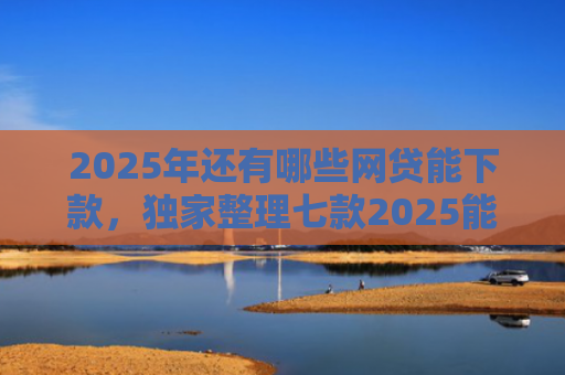 2025年还有哪些网贷能下款，独家整理七款2025能下款网贷口子