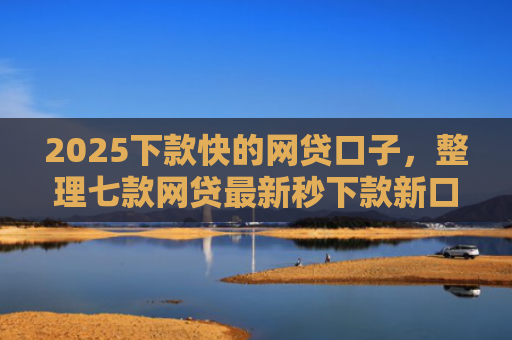 2025下款快的网贷口子，整理七款网贷最新秒下款新口子