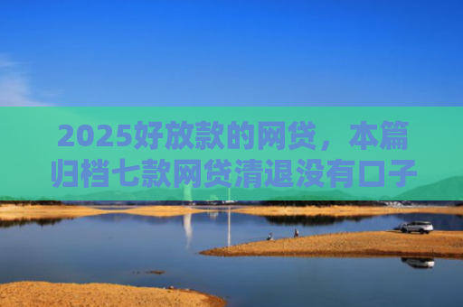 2025好放款的网贷，本篇归档七款网贷清退没有口子下款