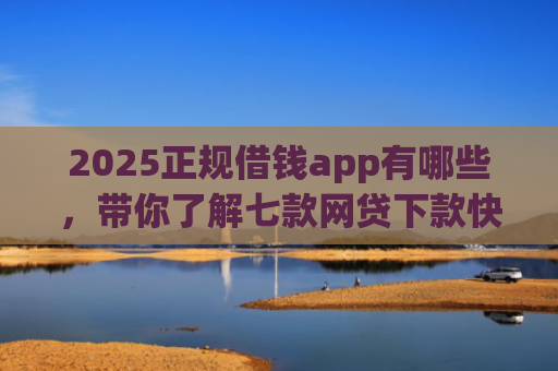 2025正规借钱app有哪些，带你了解七款网贷下款快的大口子
