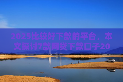 2025比较好下款的平台，本文探讨7款网贷下款口子2025