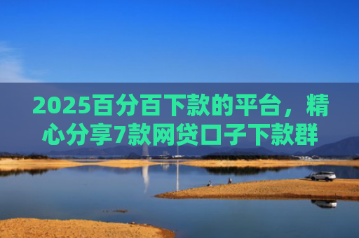 2025百分百下款的平台，精心分享7款网贷口子下款群