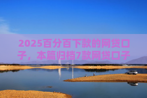 2025百分百下款的网贷口子，本篇归档7款网贷口子下款流程