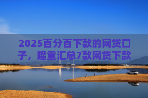 2025百分百下款的网贷口子，隆重汇总7款网贷下款口子吧