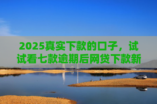 2025真实下款的口子，试试看七款逾期后网贷下款新口子