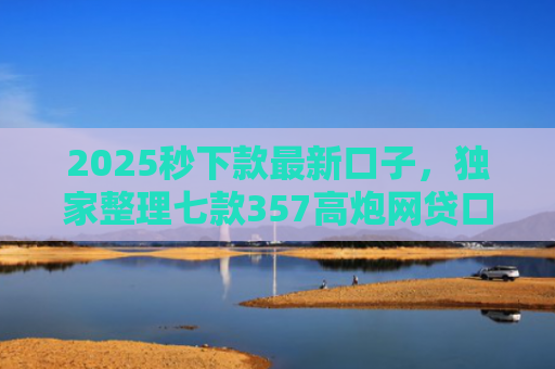 2025秒下款最新口子，独家整理七款357高炮网贷口子下款