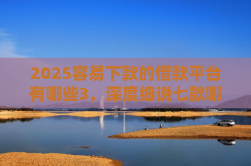 2025容易下款的借款平台有哪些3，深度细说七款哪个网贷口子下款快