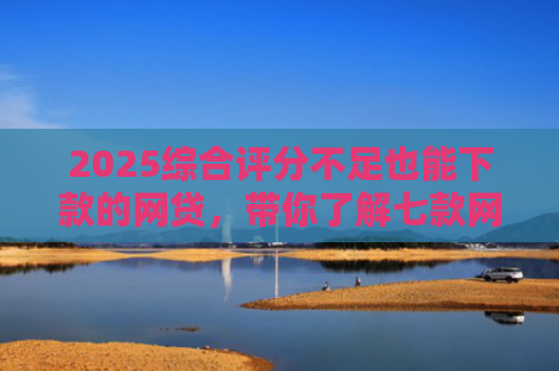 2025综合评分不足也能下款的网贷，带你了解七款网贷黑户高炮必下款口子