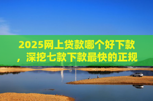 2025网上贷款哪个好下款，深挖七款下款最快的正规网贷口子