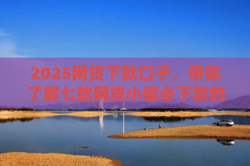 2025网贷下款口子，带你了解七款网贷小额必下款的口子