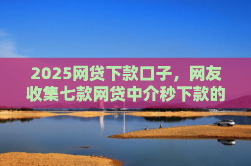 2025网贷下款口子，网友收集七款网贷中介秒下款的口子