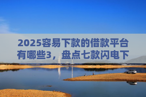 2025容易下款的借款平台有哪些3，盘点七款闪电下款的网贷口子