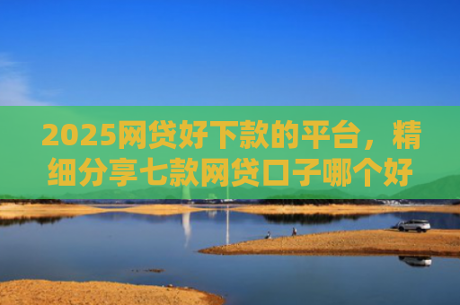 2025网贷好下款的平台，精细分享七款网贷口子哪个好下款呢