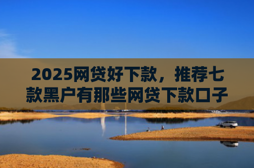 2025网贷好下款，推荐七款黑户有那些网贷下款口子