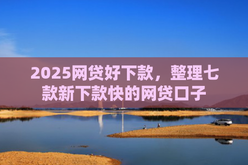 2025网贷好下款，整理七款新下款快的网贷口子