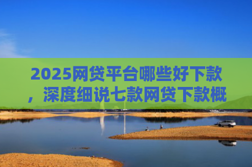 2025网贷平台哪些好下款，深度细说七款网贷下款概率高的口子