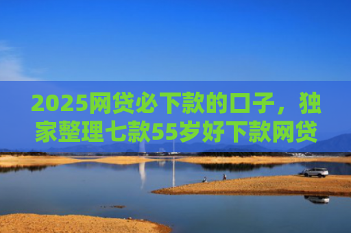 2025网贷必下款的口子，独家整理七款55岁好下款网贷口子