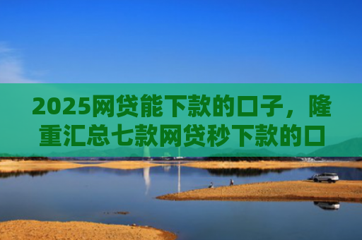 2025网贷能下款的口子，隆重汇总七款网贷秒下款的口子汇总