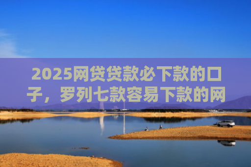 2025网贷贷款必下款的口子，罗列七款容易下款的网贷口子分享