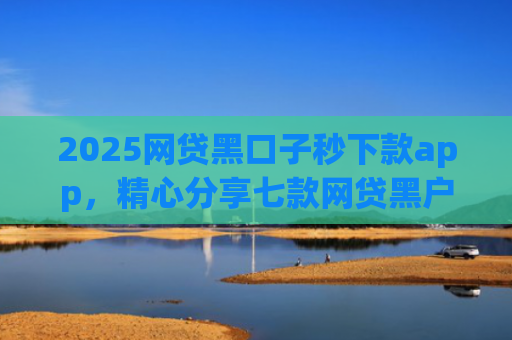 2025网贷黑口子秒下款app，精心分享七款网贷黑户能下款口子大额