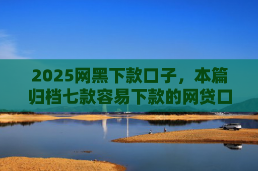 2025网黑下款口子，本篇归档七款容易下款的网贷口子高炮