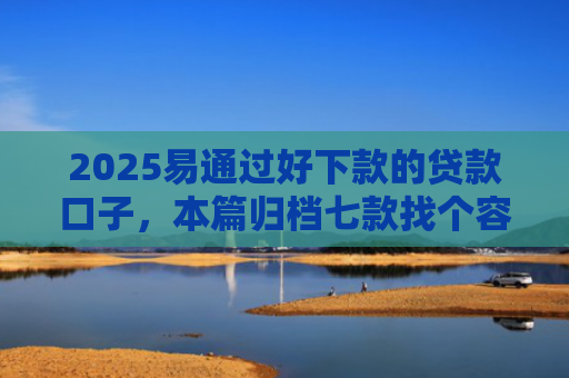 2025易通过好下款的贷款口子，本篇归档七款找个容易下款的网贷口子