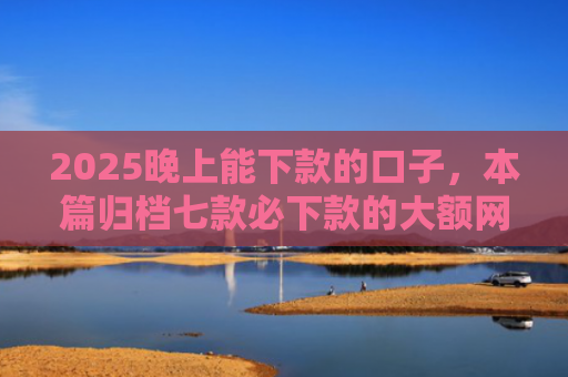 2025晚上能下款的口子，本篇归档七款必下款的大额网贷口子