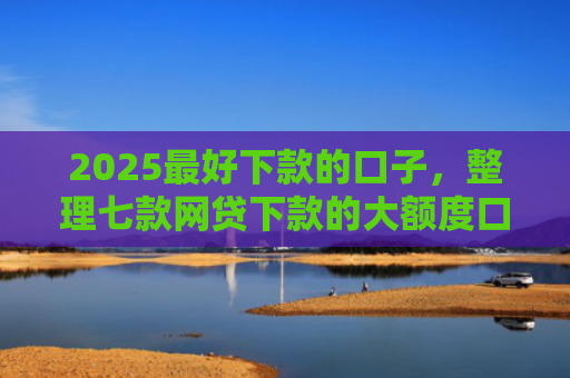 2025最好下款的口子，整理七款网贷下款的大额度口子