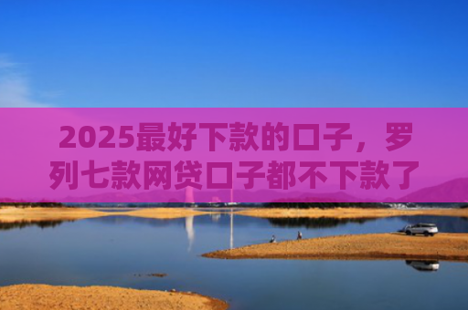 2025最好下款的口子，罗列七款网贷口子都不下款了吗