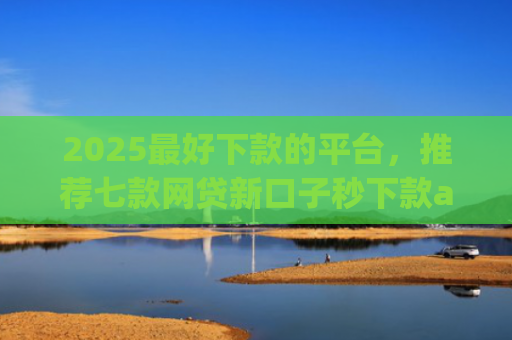 2025最好下款的平台，推荐七款网贷新口子秒下款app