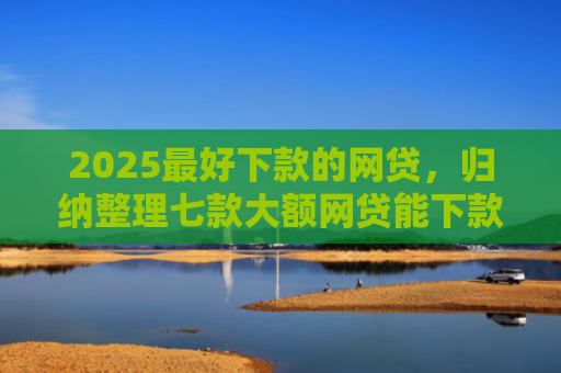 2025最好下款的网贷，归纳整理七款大额网贷能下款的口子
