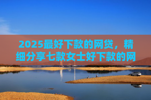 2025最好下款的网贷，精细分享七款女士好下款的网贷口子