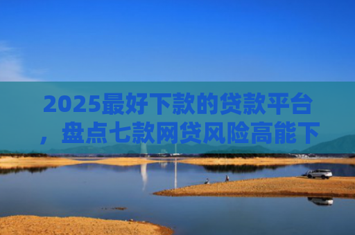 2025最好下款的贷款平台，盘点七款网贷风险高能下款的口子