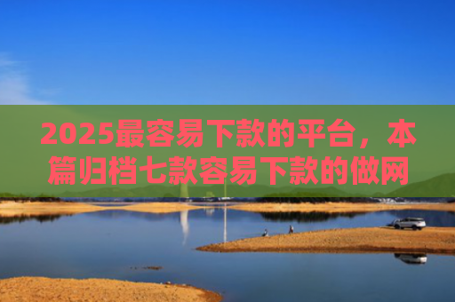 2025最容易下款的平台，本篇归档七款容易下款的做网贷口子