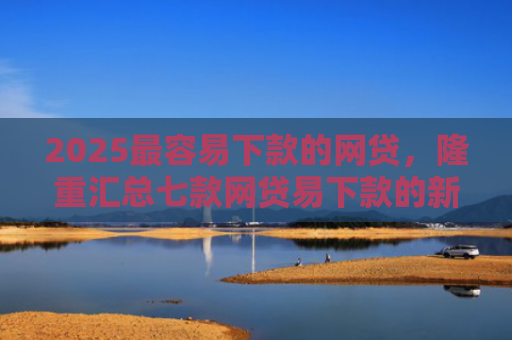 2025最容易下款的网贷，隆重汇总七款网贷易下款的新口子