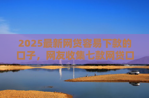 2025最新网贷容易下款的口子，网友收集七款网贷口子的快速下款方式